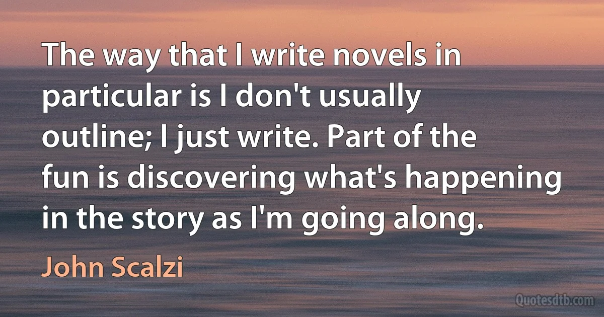 The way that I write novels in particular is I don't usually outline; I just write. Part of the fun is discovering what's happening in the story as I'm going along. (John Scalzi)