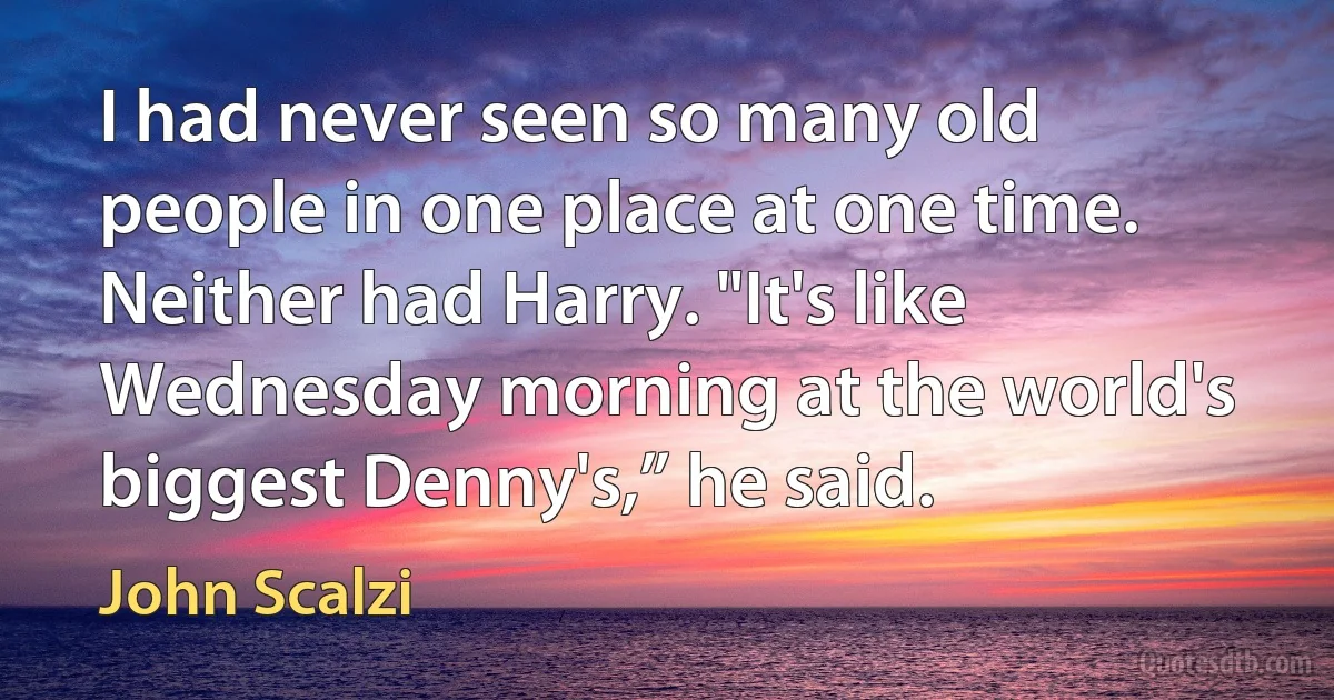 I had never seen so many old people in one place at one time. Neither had Harry. "It's like Wednesday morning at the world's biggest Denny's,” he said. (John Scalzi)