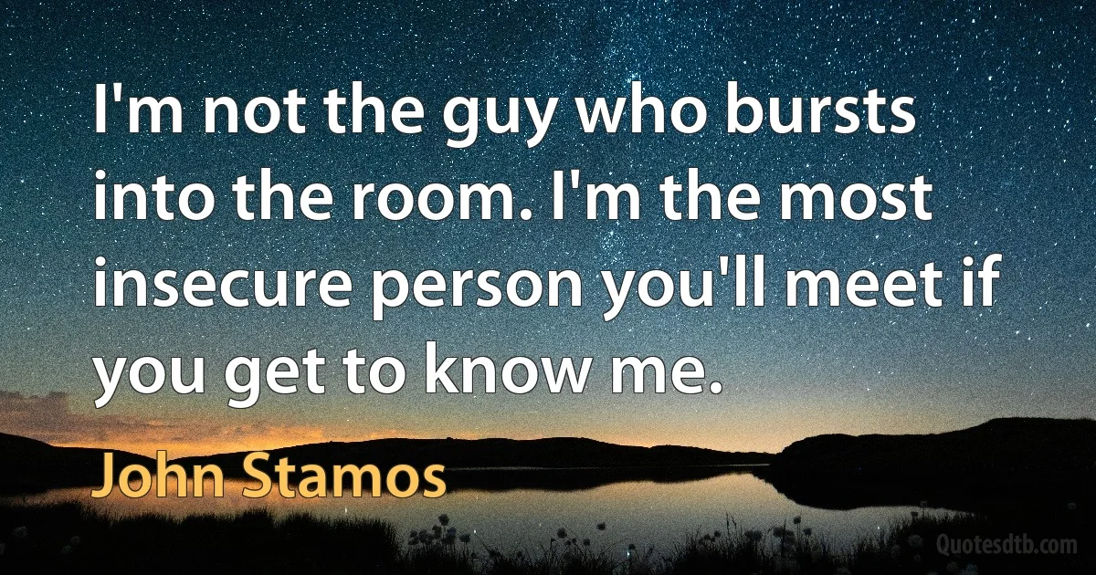 I'm not the guy who bursts into the room. I'm the most insecure person you'll meet if you get to know me. (John Stamos)