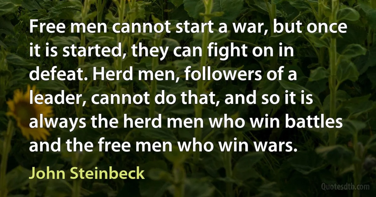 Free men cannot start a war, but once it is started, they can fight on in defeat. Herd men, followers of a leader, cannot do that, and so it is always the herd men who win battles and the free men who win wars. (John Steinbeck)