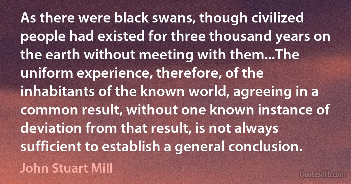 As there were black swans, though civilized people had existed for three thousand years on the earth without meeting with them...The uniform experience, therefore, of the inhabitants of the known world, agreeing in a common result, without one known instance of deviation from that result, is not always sufficient to establish a general conclusion. (John Stuart Mill)