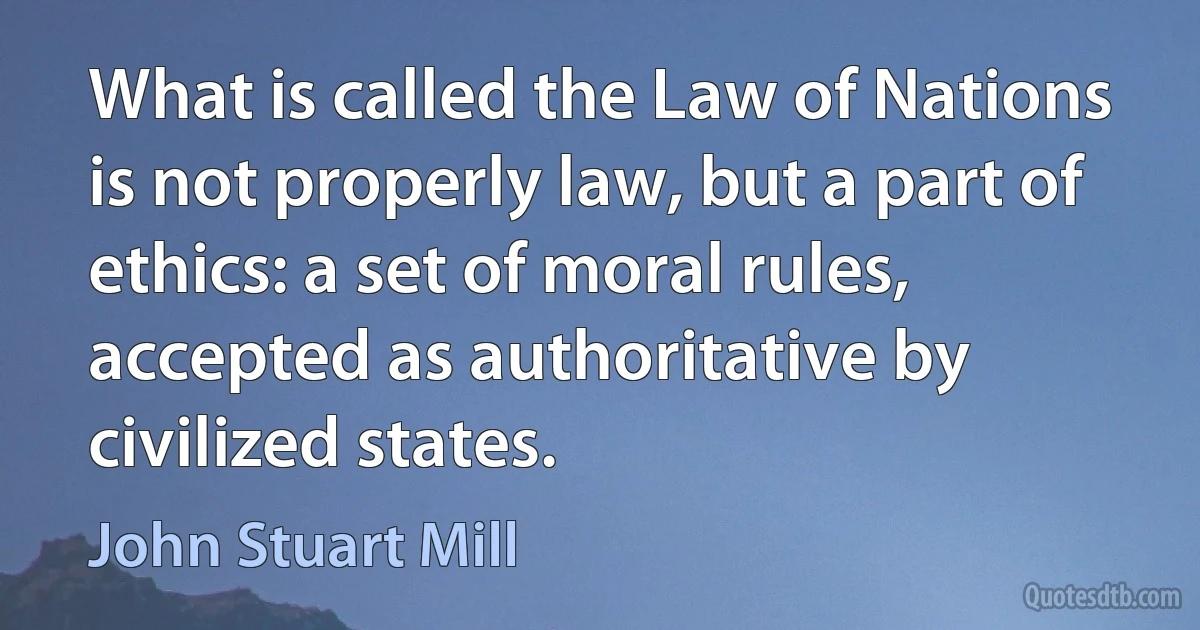 What is called the Law of Nations is not properly law, but a part of ethics: a set of moral rules, accepted as authoritative by civilized states. (John Stuart Mill)