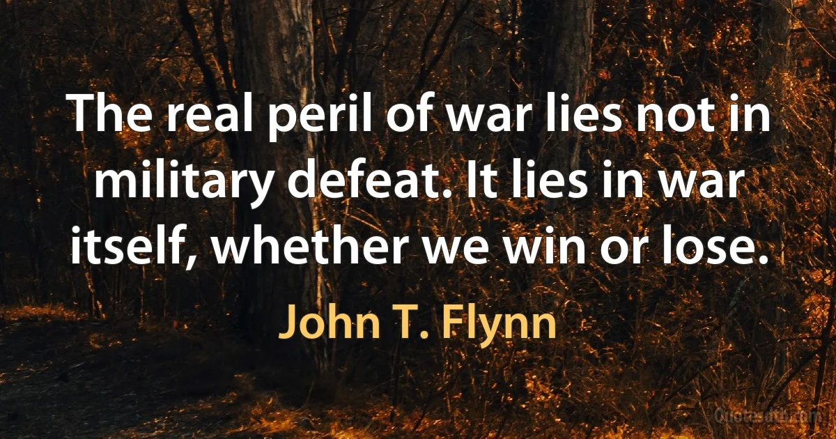 The real peril of war lies not in military defeat. It lies in war itself, whether we win or lose. (John T. Flynn)