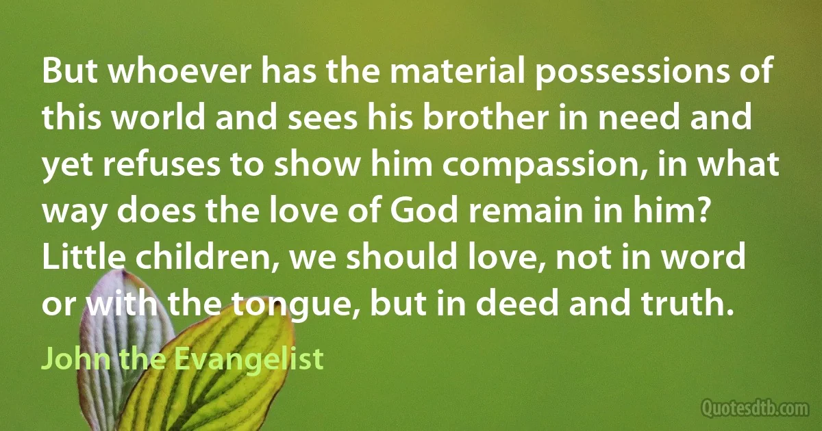 But whoever has the material possessions of this world and sees his brother in need and yet refuses to show him compassion, in what way does the love of God remain in him? Little children, we should love, not in word or with the tongue, but in deed and truth. (John the Evangelist)