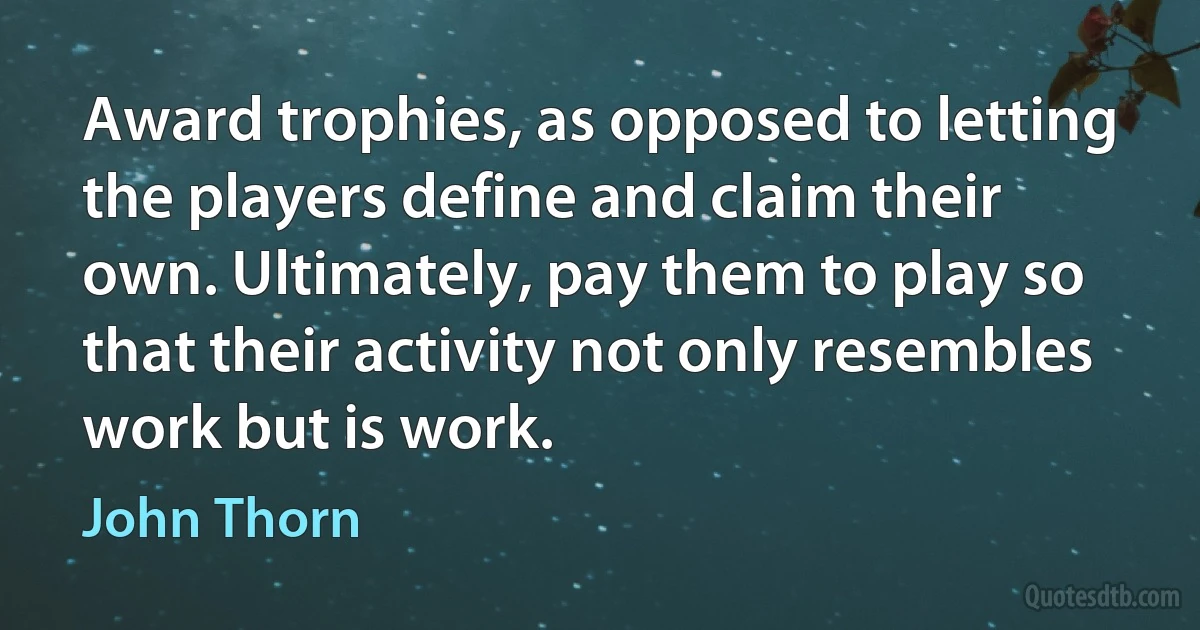 Award trophies, as opposed to letting the players define and claim their own. Ultimately, pay them to play so that their activity not only resembles work but is work. (John Thorn)