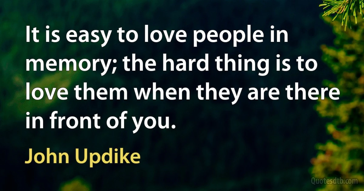 It is easy to love people in memory; the hard thing is to love them when they are there in front of you. (John Updike)