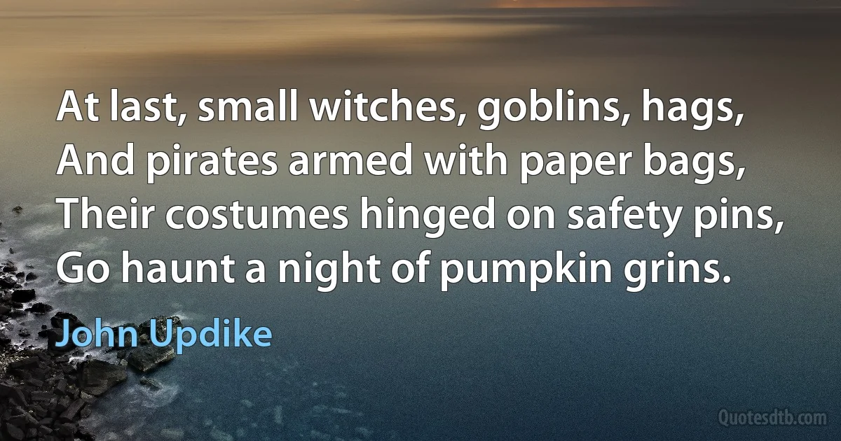 At last, small witches, goblins, hags,
And pirates armed with paper bags,
Their costumes hinged on safety pins,
Go haunt a night of pumpkin grins. (John Updike)