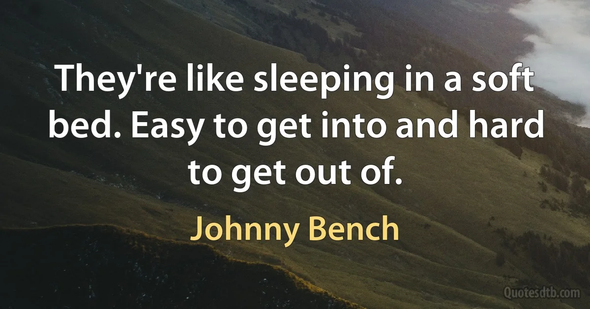 They're like sleeping in a soft bed. Easy to get into and hard to get out of. (Johnny Bench)