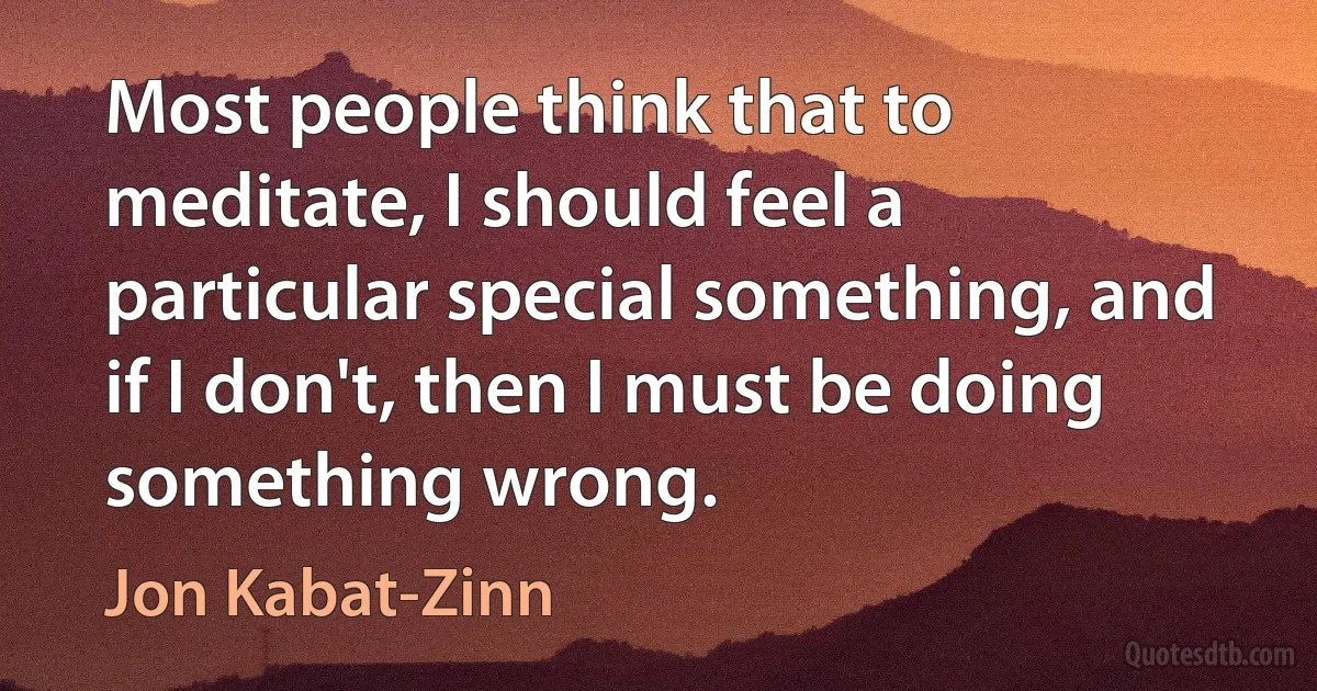 Most people think that to meditate, I should feel a particular special something, and if I don't, then I must be doing something wrong. (Jon Kabat-Zinn)