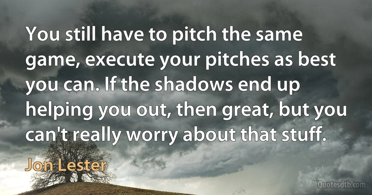 You still have to pitch the same game, execute your pitches as best you can. If the shadows end up helping you out, then great, but you can't really worry about that stuff. (Jon Lester)