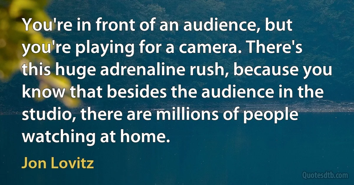 You're in front of an audience, but you're playing for a camera. There's this huge adrenaline rush, because you know that besides the audience in the studio, there are millions of people watching at home. (Jon Lovitz)