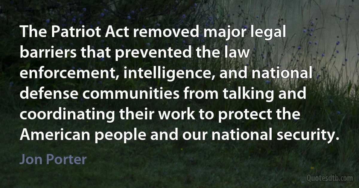 The Patriot Act removed major legal barriers that prevented the law enforcement, intelligence, and national defense communities from talking and coordinating their work to protect the American people and our national security. (Jon Porter)