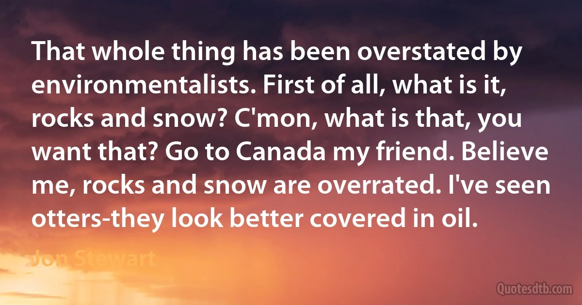 That whole thing has been overstated by environmentalists. First of all, what is it, rocks and snow? C'mon, what is that, you want that? Go to Canada my friend. Believe me, rocks and snow are overrated. I've seen otters-they look better covered in oil. (Jon Stewart)