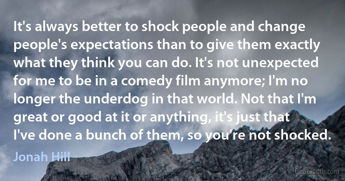 It's always better to shock people and change people's expectations than to give them exactly what they think you can do. It's not unexpected for me to be in a comedy film anymore; I'm no longer the underdog in that world. Not that I'm great or good at it or anything, it's just that I've done a bunch of them, so you're not shocked. (Jonah Hill)