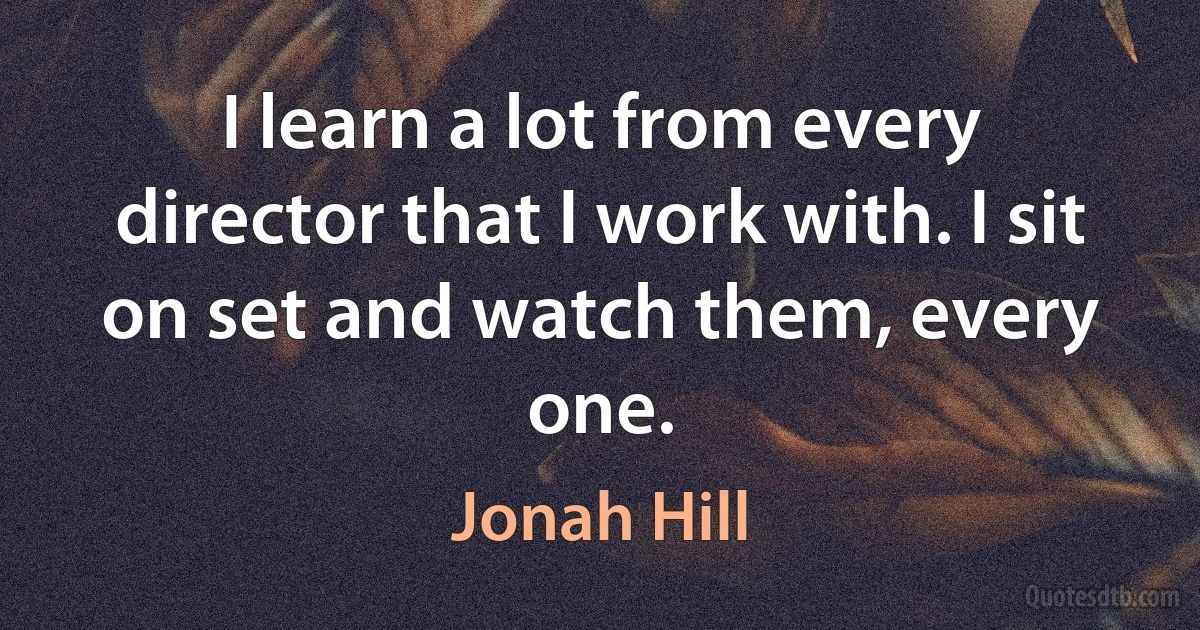 I learn a lot from every director that I work with. I sit on set and watch them, every one. (Jonah Hill)