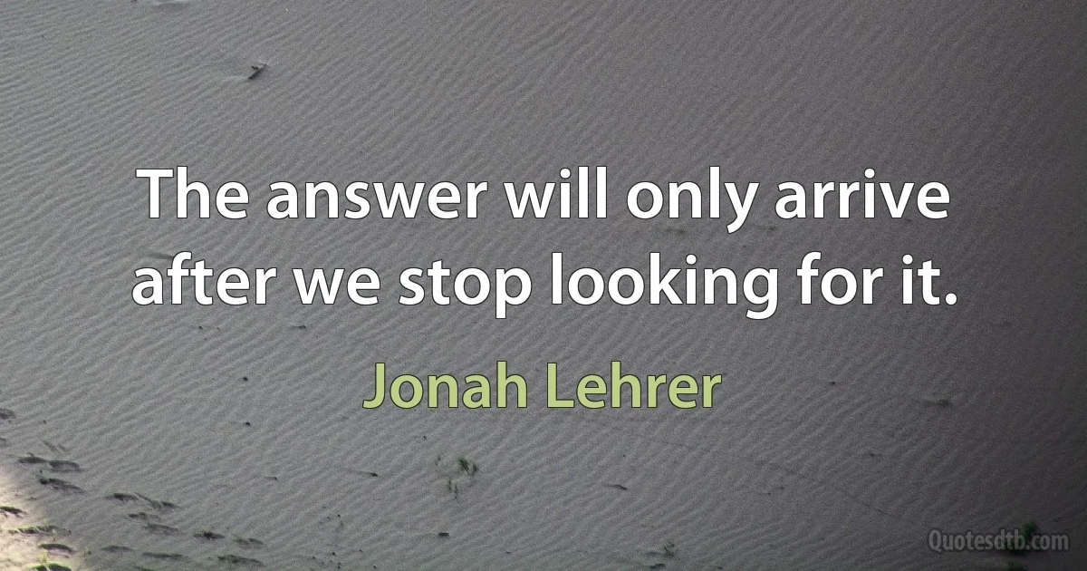 The answer will only arrive after we stop looking for it. (Jonah Lehrer)