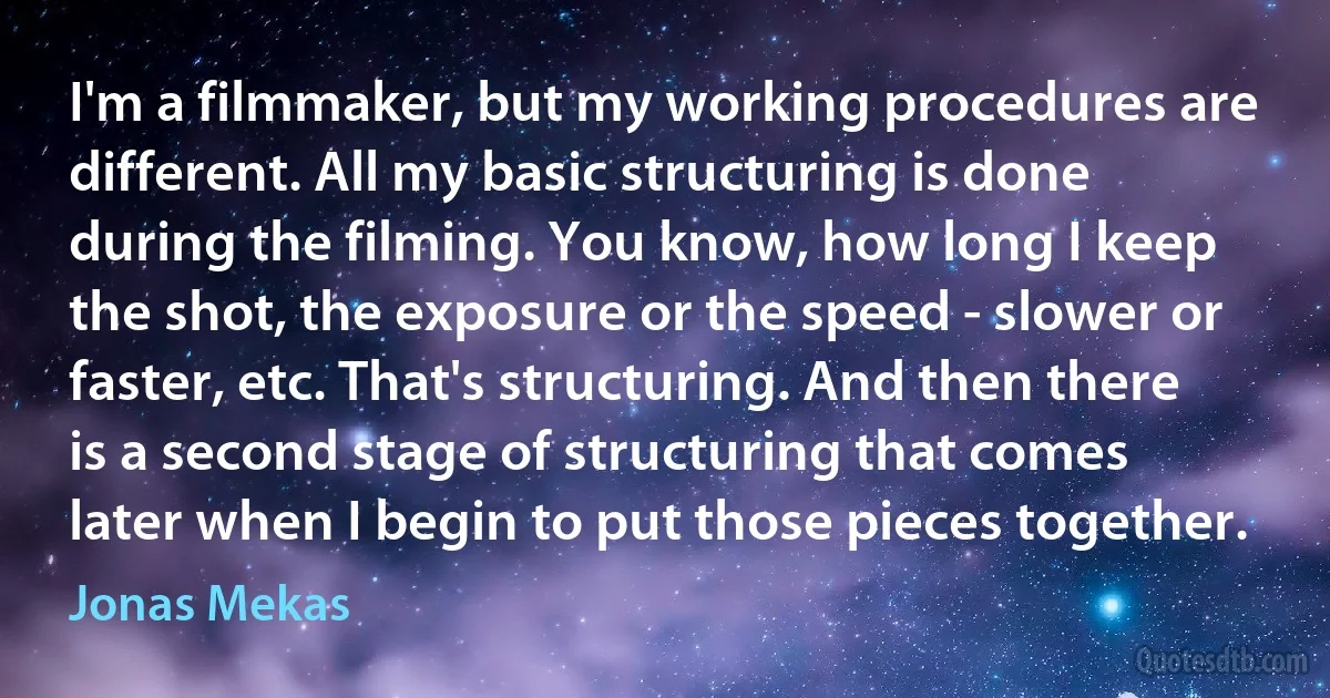 I'm a filmmaker, but my working procedures are different. All my basic structuring is done during the filming. You know, how long I keep the shot, the exposure or the speed - slower or faster, etc. That's structuring. And then there is a second stage of structuring that comes later when I begin to put those pieces together. (Jonas Mekas)