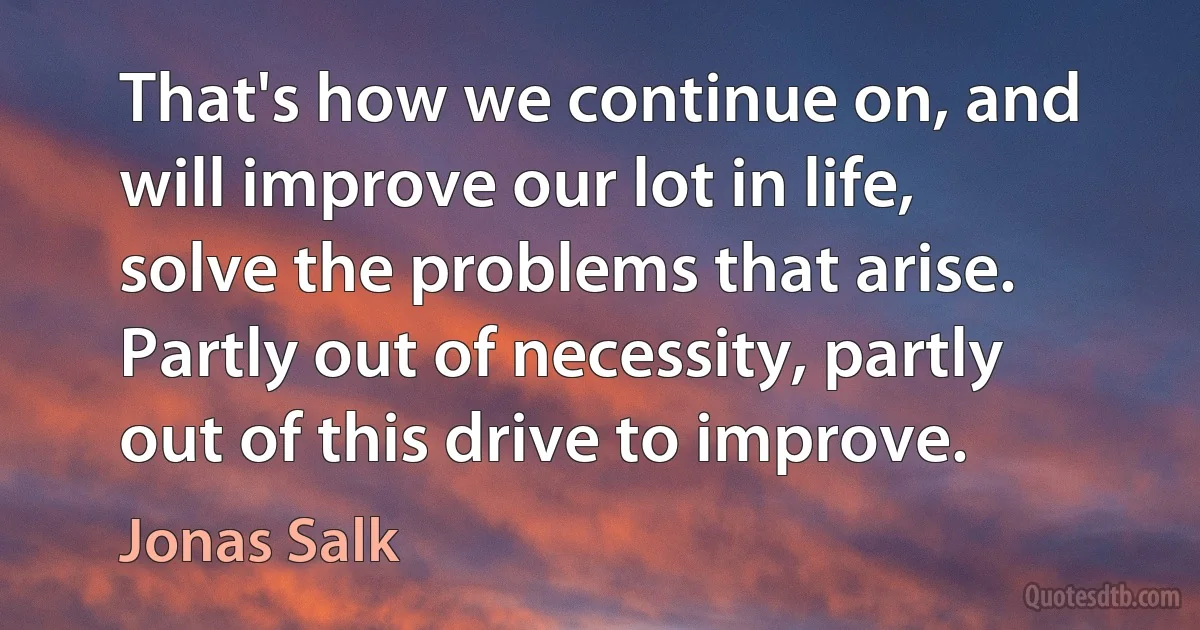 That's how we continue on, and will improve our lot in life, solve the problems that arise. Partly out of necessity, partly out of this drive to improve. (Jonas Salk)