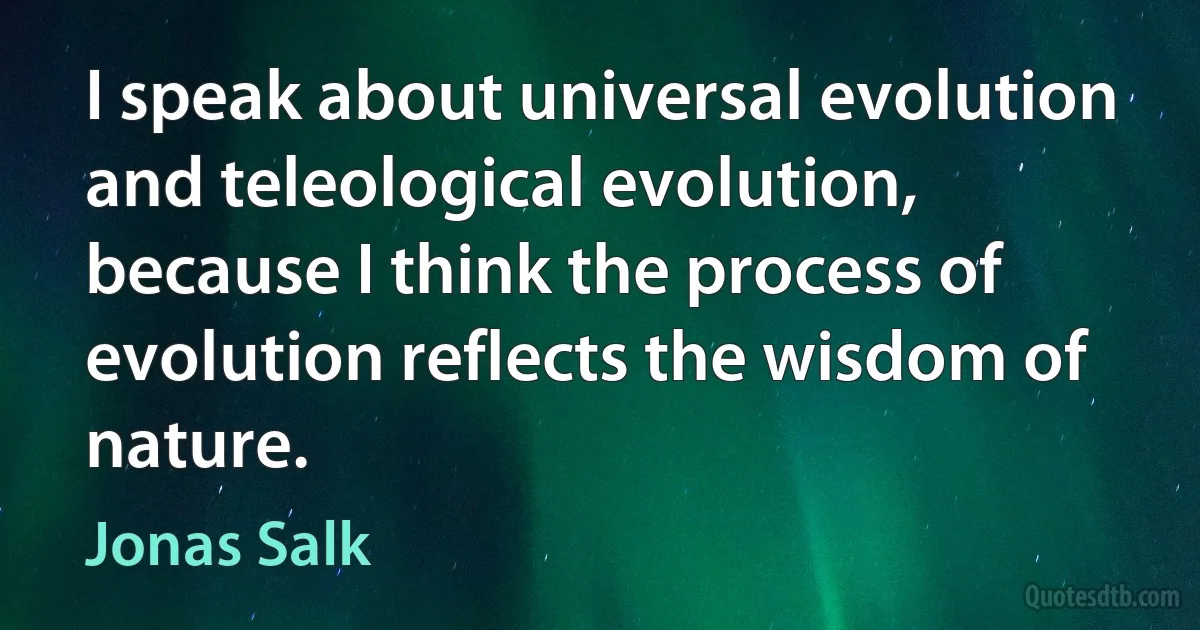 I speak about universal evolution and teleological evolution, because I think the process of evolution reflects the wisdom of nature. (Jonas Salk)