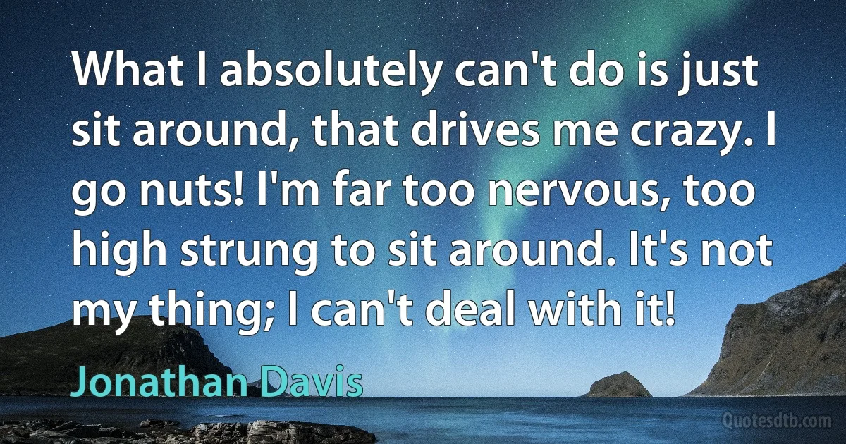 What I absolutely can't do is just sit around, that drives me crazy. I go nuts! I'm far too nervous, too high strung to sit around. It's not my thing; I can't deal with it! (Jonathan Davis)