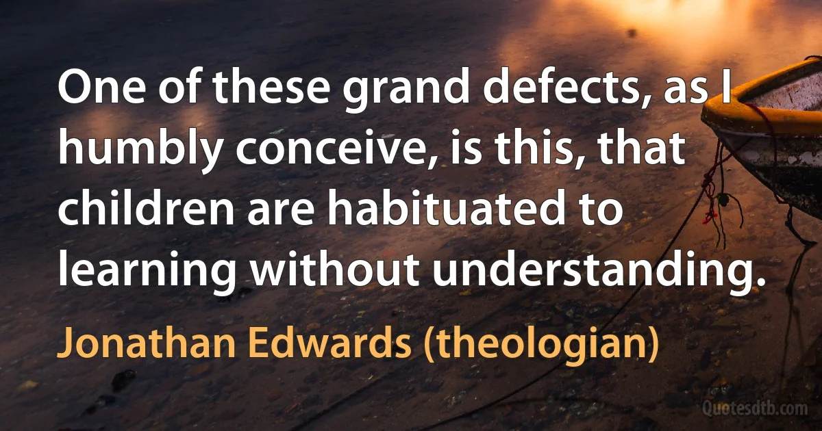 One of these grand defects, as I humbly conceive, is this, that children are habituated to learning without understanding. (Jonathan Edwards (theologian))