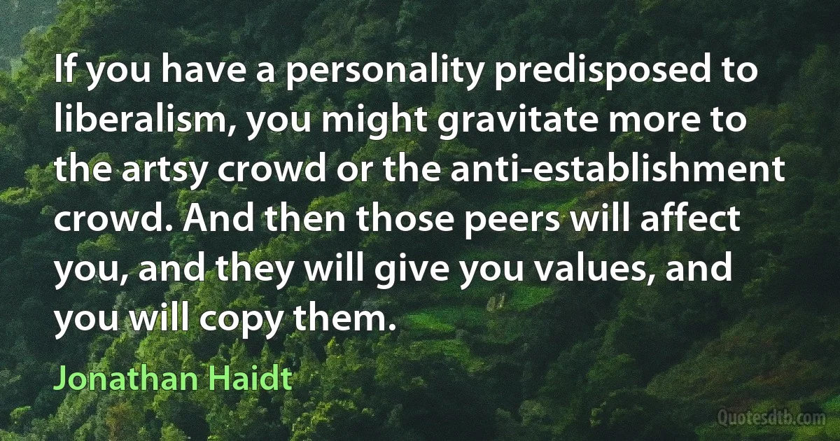 If you have a personality predisposed to liberalism, you might gravitate more to the artsy crowd or the anti-establishment crowd. And then those peers will affect you, and they will give you values, and you will copy them. (Jonathan Haidt)