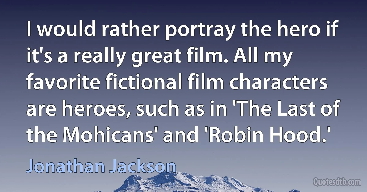 I would rather portray the hero if it's a really great film. All my favorite fictional film characters are heroes, such as in 'The Last of the Mohicans' and 'Robin Hood.' (Jonathan Jackson)