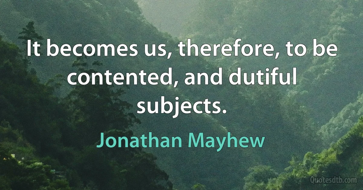 It becomes us, therefore, to be contented, and dutiful subjects. (Jonathan Mayhew)