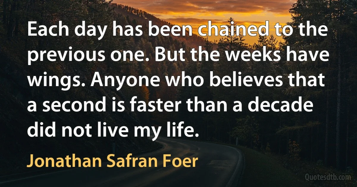 Each day has been chained to the previous one. But the weeks have wings. Anyone who believes that a second is faster than a decade did not live my life. (Jonathan Safran Foer)