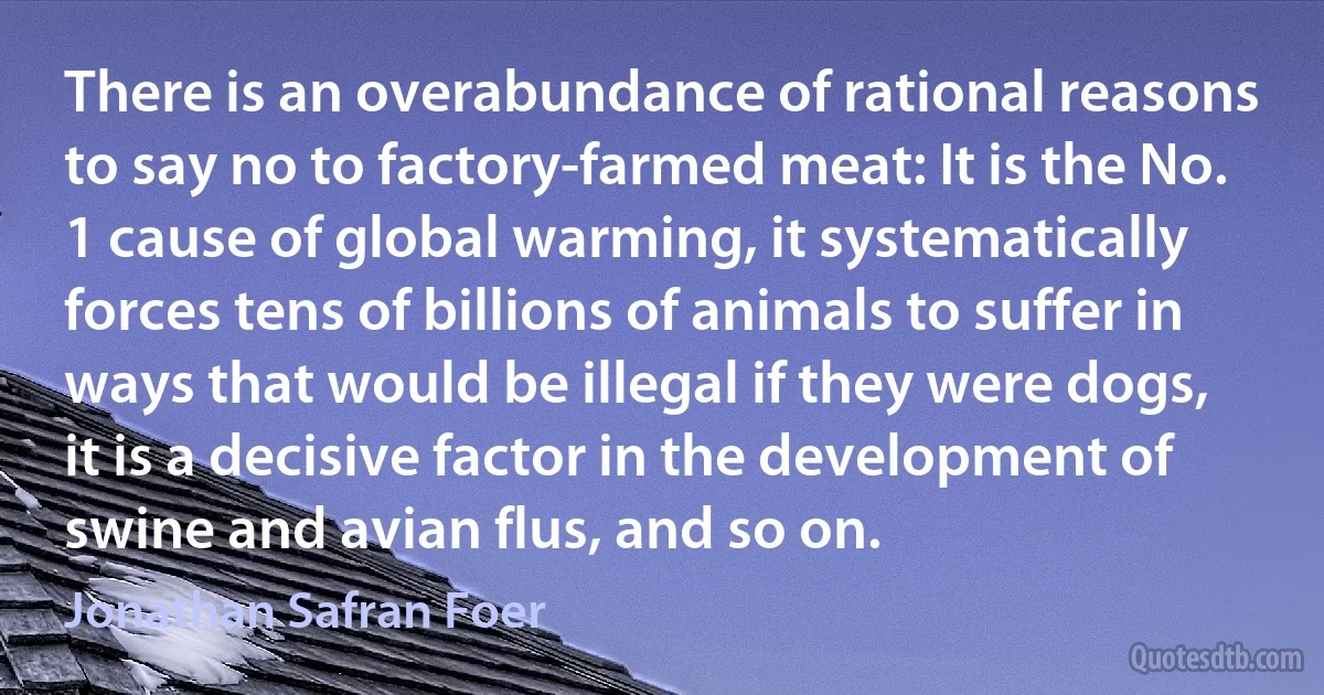 There is an overabundance of rational reasons to say no to factory-farmed meat: It is the No. 1 cause of global warming, it systematically forces tens of billions of animals to suffer in ways that would be illegal if they were dogs, it is a decisive factor in the development of swine and avian flus, and so on. (Jonathan Safran Foer)