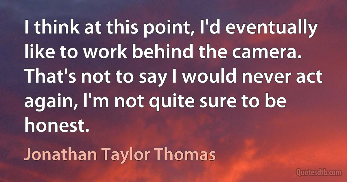 I think at this point, I'd eventually like to work behind the camera. That's not to say I would never act again, I'm not quite sure to be honest. (Jonathan Taylor Thomas)