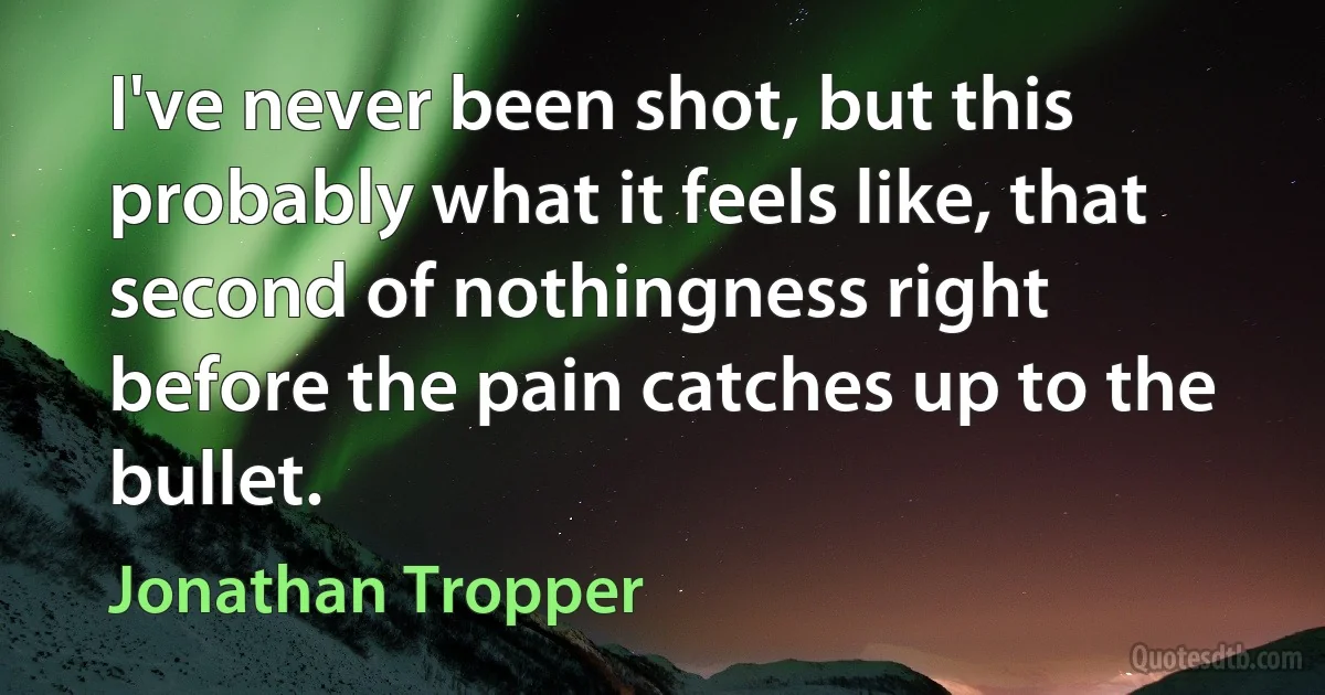 I've never been shot, but this probably what it feels like, that second of nothingness right before the pain catches up to the bullet. (Jonathan Tropper)