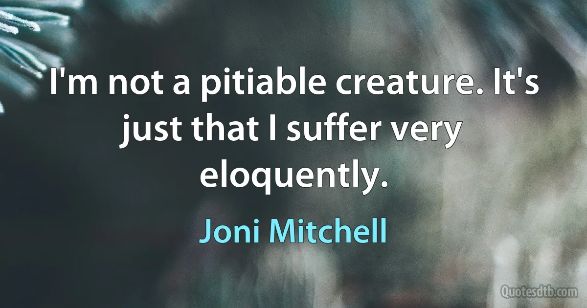 I'm not a pitiable creature. It's just that I suffer very eloquently. (Joni Mitchell)