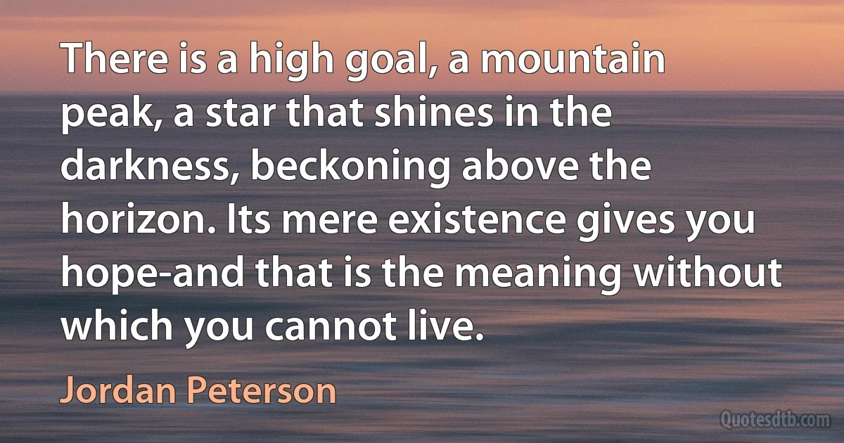 There is a high goal, a mountain peak, a star that shines in the darkness, beckoning above the horizon. Its mere existence gives you hope-and that is the meaning without which you cannot live. (Jordan Peterson)