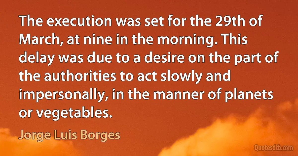 The execution was set for the 29th of March, at nine in the morning. This delay was due to a desire on the part of the authorities to act slowly and impersonally, in the manner of planets or vegetables. (Jorge Luis Borges)