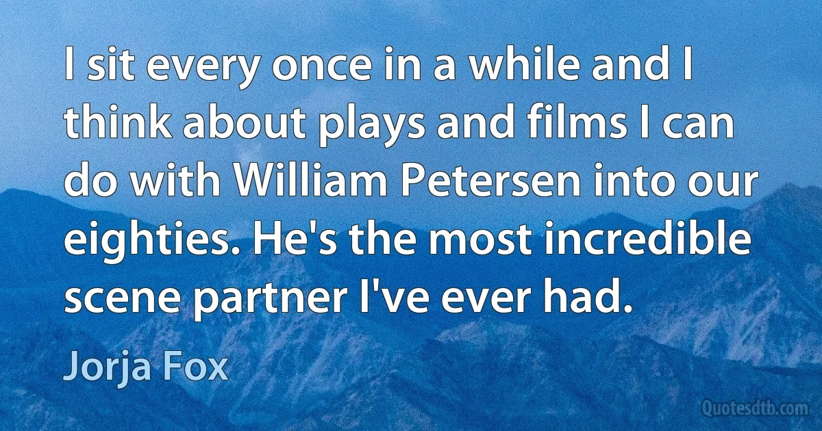 I sit every once in a while and I think about plays and films I can do with William Petersen into our eighties. He's the most incredible scene partner I've ever had. (Jorja Fox)