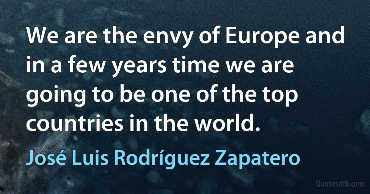 We are the envy of Europe and in a few years time we are going to be one of the top countries in the world. (José Luis Rodríguez Zapatero)