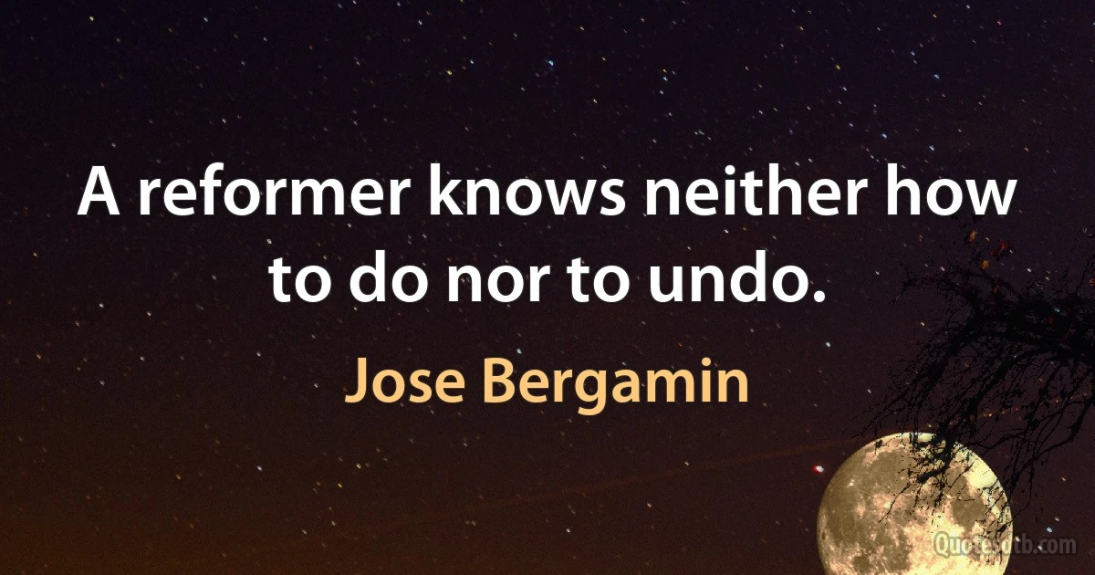 A reformer knows neither how to do nor to undo. (Jose Bergamin)