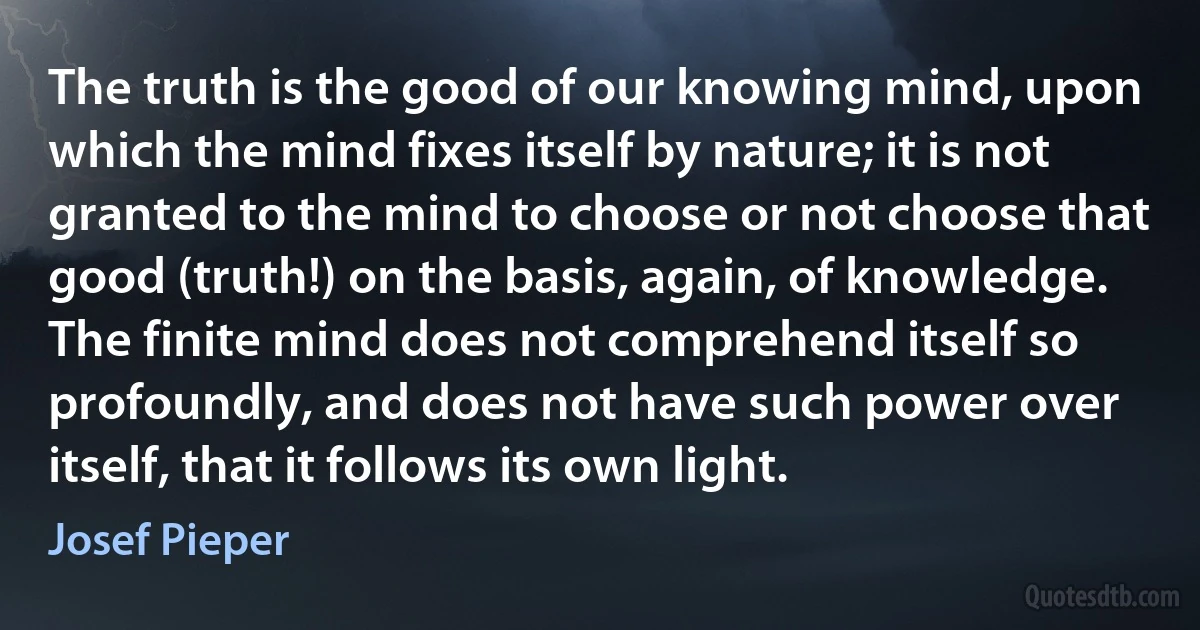 The truth is the good of our knowing mind, upon which the mind fixes itself by nature; it is not granted to the mind to choose or not choose that good (truth!) on the basis, again, of knowledge. The finite mind does not comprehend itself so profoundly, and does not have such power over itself, that it follows its own light. (Josef Pieper)