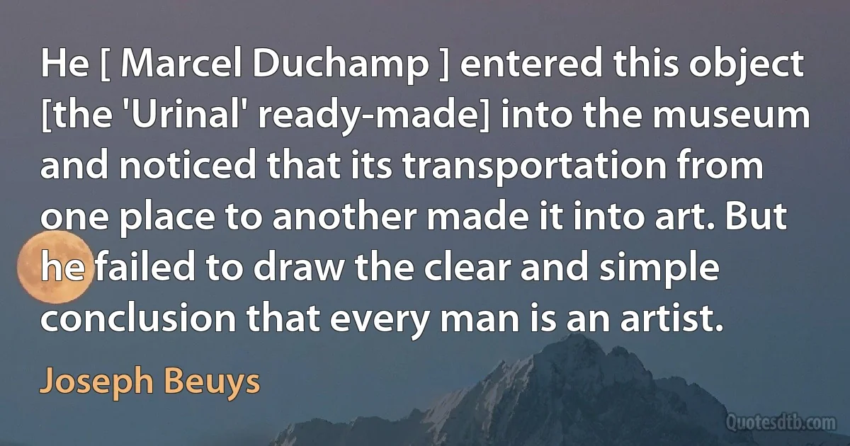 He [ Marcel Duchamp ] entered this object [the 'Urinal' ready-made] into the museum and noticed that its transportation from one place to another made it into art. But he failed to draw the clear and simple conclusion that every man is an artist. (Joseph Beuys)