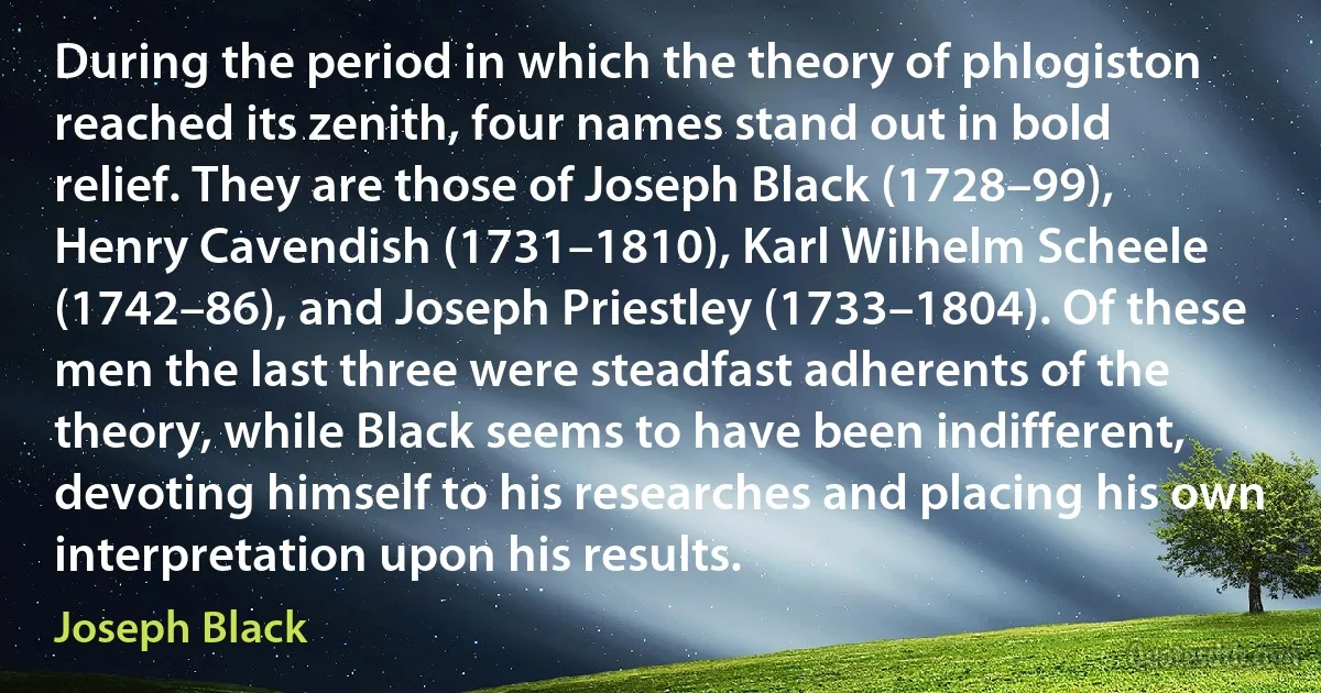 During the period in which the theory of phlogiston reached its zenith, four names stand out in bold relief. They are those of Joseph Black (1728–99), Henry Cavendish (1731–1810), Karl Wilhelm Scheele (1742–86), and Joseph Priestley (1733–1804). Of these men the last three were steadfast adherents of the theory, while Black seems to have been indifferent, devoting himself to his researches and placing his own interpretation upon his results. (Joseph Black)