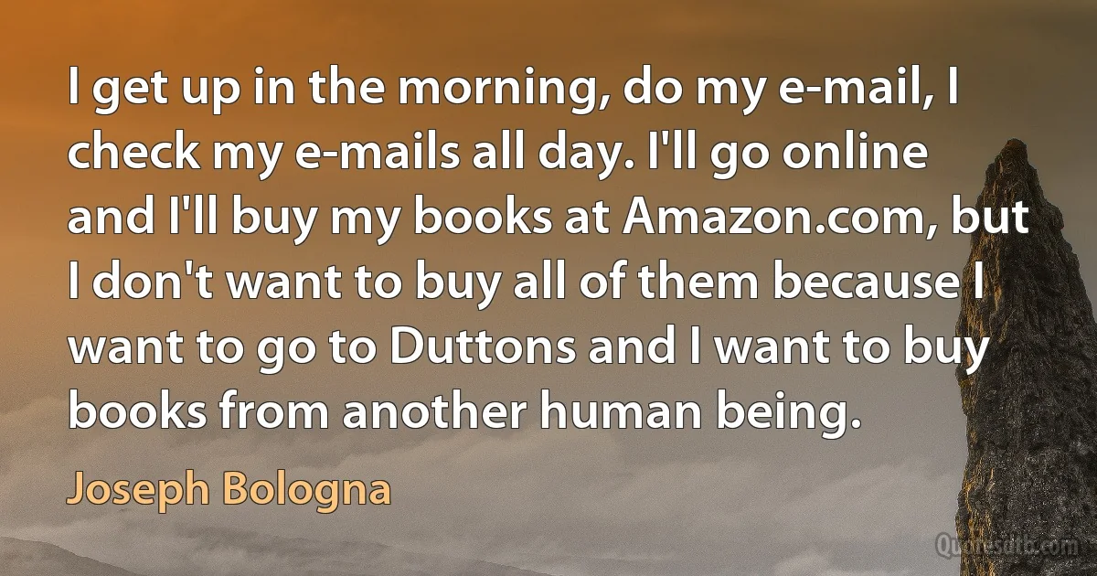 I get up in the morning, do my e-mail, I check my e-mails all day. I'll go online and I'll buy my books at Amazon.com, but I don't want to buy all of them because I want to go to Duttons and I want to buy books from another human being. (Joseph Bologna)