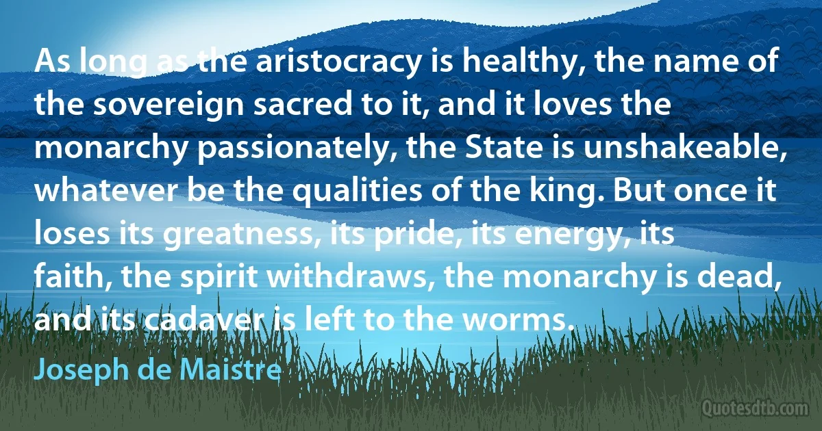 As long as the aristocracy is healthy, the name of the sovereign sacred to it, and it loves the monarchy passionately, the State is unshakeable, whatever be the qualities of the king. But once it loses its greatness, its pride, its energy, its faith, the spirit withdraws, the monarchy is dead, and its cadaver is left to the worms. (Joseph de Maistre)