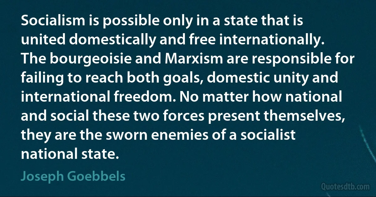 Socialism is possible only in a state that is united domestically and free internationally. The bourgeoisie and Marxism are responsible for failing to reach both goals, domestic unity and international freedom. No matter how national and social these two forces present themselves, they are the sworn enemies of a socialist national state. (Joseph Goebbels)