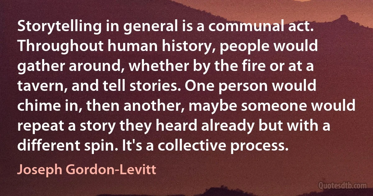 Storytelling in general is a communal act. Throughout human history, people would gather around, whether by the fire or at a tavern, and tell stories. One person would chime in, then another, maybe someone would repeat a story they heard already but with a different spin. It's a collective process. (Joseph Gordon-Levitt)