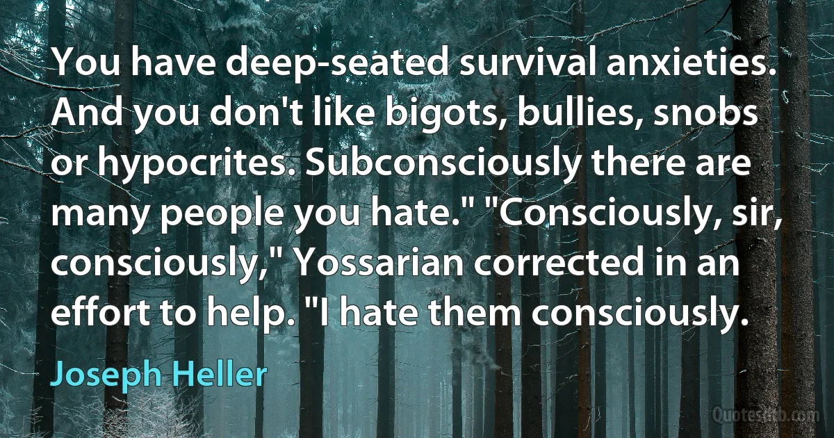 You have deep-seated survival anxieties. And you don't like bigots, bullies, snobs or hypocrites. Subconsciously there are many people you hate." "Consciously, sir, consciously," Yossarian corrected in an effort to help. "I hate them consciously. (Joseph Heller)