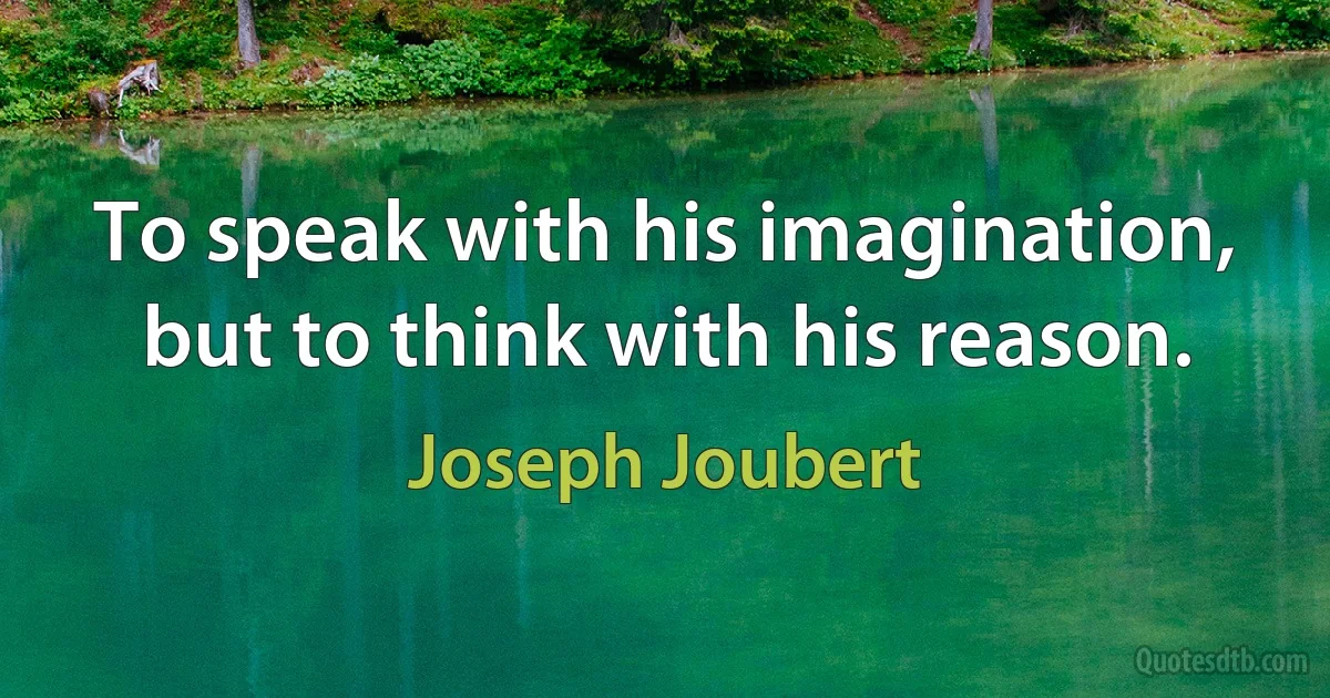 To speak with his imagination, but to think with his reason. (Joseph Joubert)