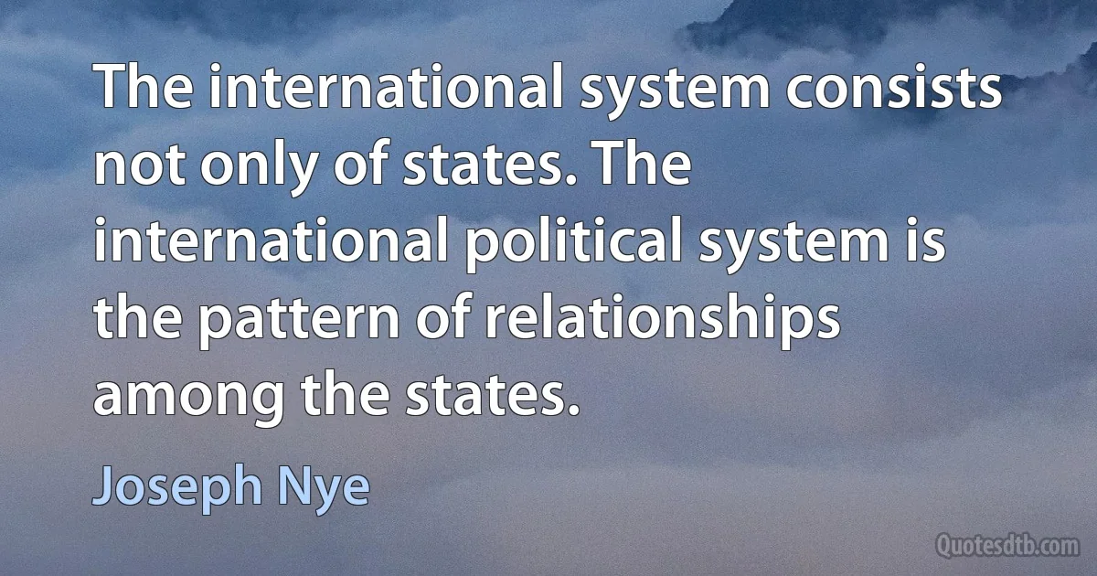 The international system consists not only of states. The international political system is the pattern of relationships among the states. (Joseph Nye)