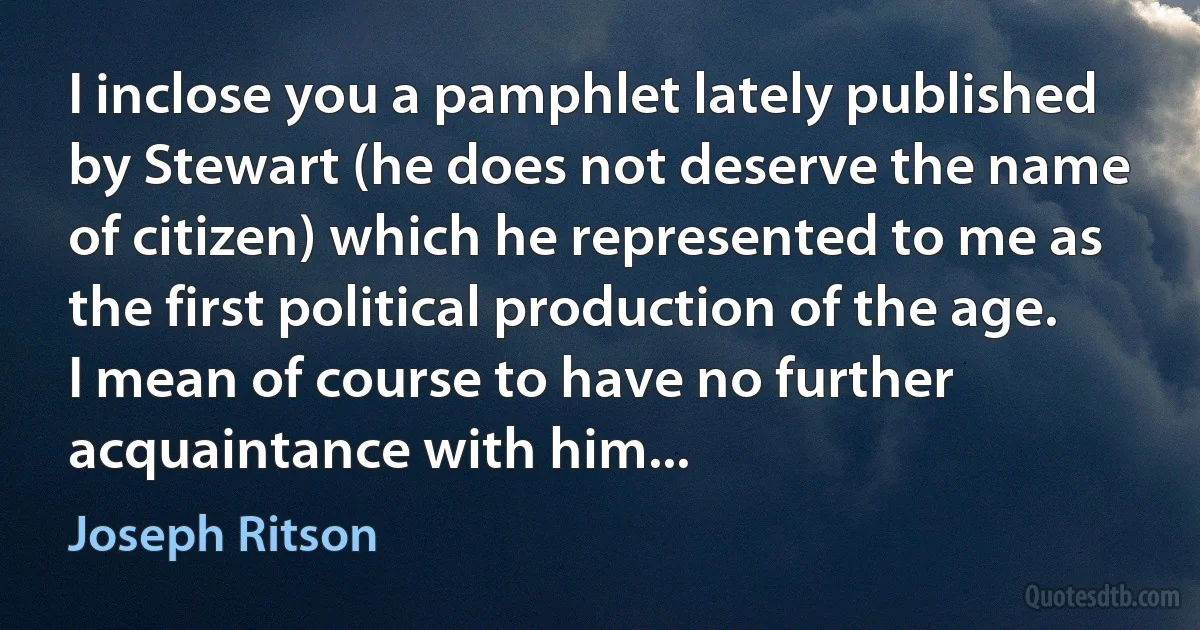 I inclose you a pamphlet lately published by Stewart (he does not deserve the name of citizen) which he represented to me as the first political production of the age. I mean of course to have no further acquaintance with him... (Joseph Ritson)