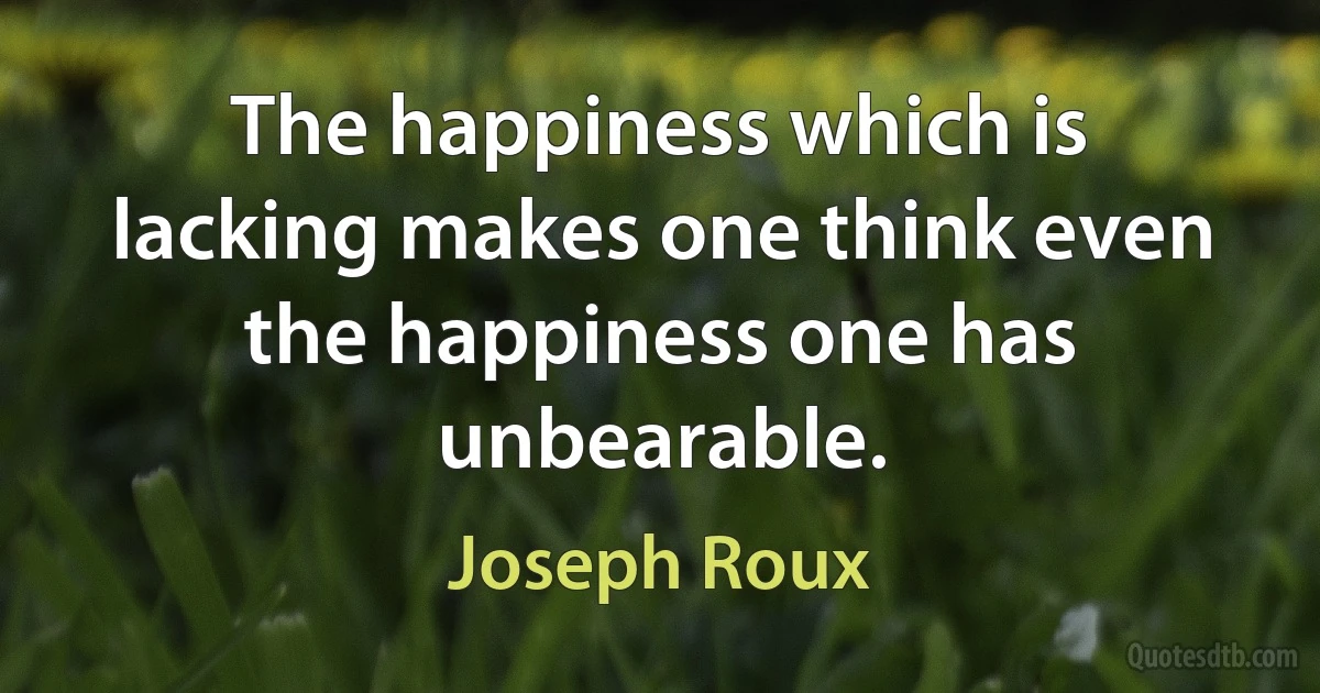 The happiness which is lacking makes one think even the happiness one has unbearable. (Joseph Roux)